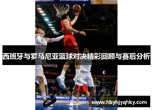西班牙与罗马尼亚篮球对决精彩回顾与赛后分析