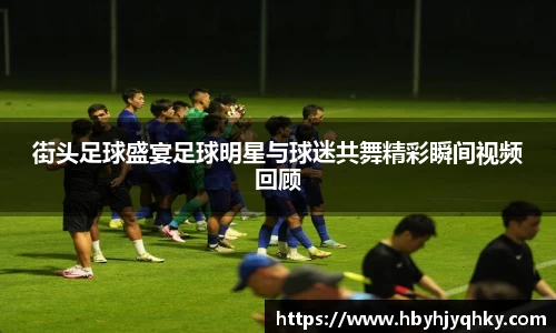 街头足球盛宴足球明星与球迷共舞精彩瞬间视频回顾
